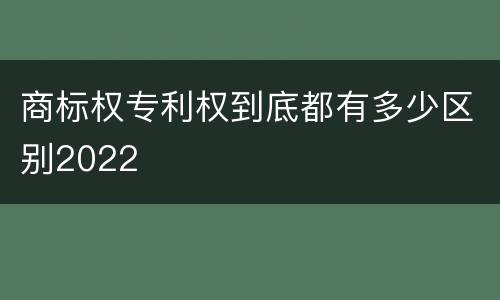 商标权专利权到底都有多少区别2022