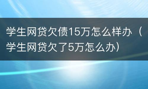 学生网贷欠债15万怎么样办（学生网贷欠了5万怎么办）