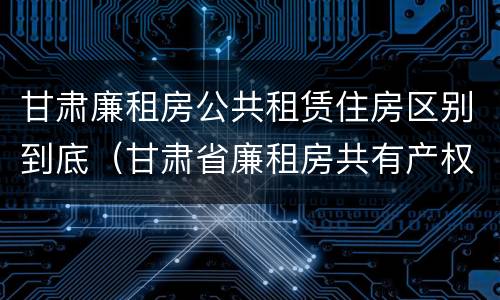 甘肃廉租房公共租赁住房区别到底（甘肃省廉租房共有产权管理办法）
