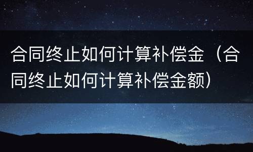 合同终止如何计算补偿金（合同终止如何计算补偿金额）