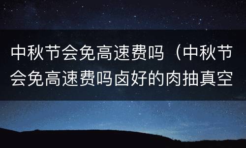 中秋节会免高速费吗（中秋节会免高速费吗卤好的肉抽真空需要放凉再封口吗）