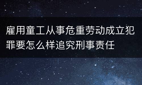 雇用童工从事危重劳动成立犯罪要怎么样追究刑事责任