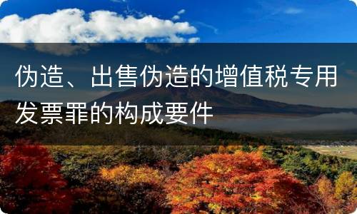 伪造、出售伪造的增值税专用发票罪的构成要件