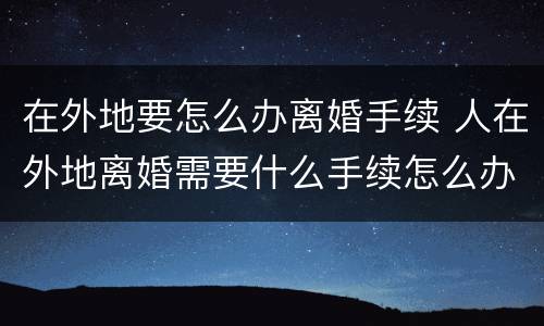 在外地要怎么办离婚手续 人在外地离婚需要什么手续怎么办