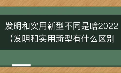 发明和实用新型不同是啥2022（发明和实用新型有什么区别）