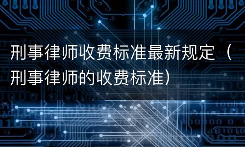 刑事律师收费标准最新规定（刑事律师的收费标准）