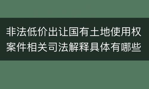 非法低价出让国有土地使用权案件相关司法解释具体有哪些