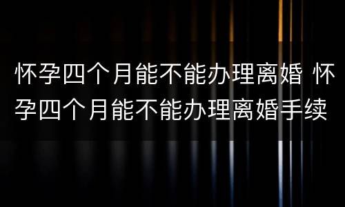 怀孕四个月能不能办理离婚 怀孕四个月能不能办理离婚手续