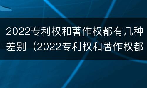 2022专利权和著作权都有几种差别（2022专利权和著作权都有几种差别呢）