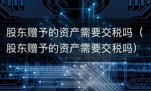 股东赠予的资产需要交税吗（股东赠予的资产需要交税吗）