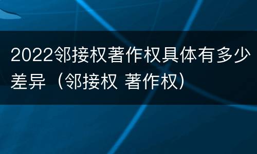 2022邻接权著作权具体有多少差异（邻接权 著作权）