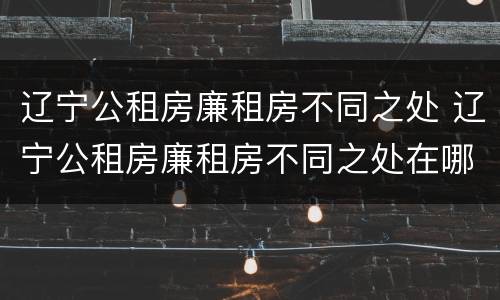 辽宁公租房廉租房不同之处 辽宁公租房廉租房不同之处在哪