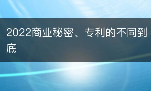 2022商业秘密、专利的不同到底