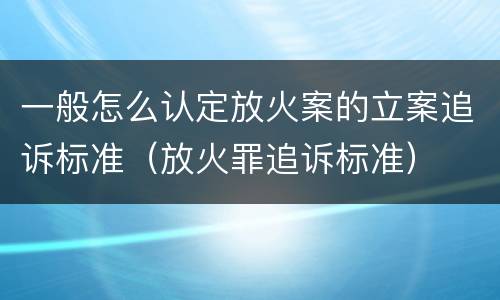 一般怎么认定放火案的立案追诉标准（放火罪追诉标准）