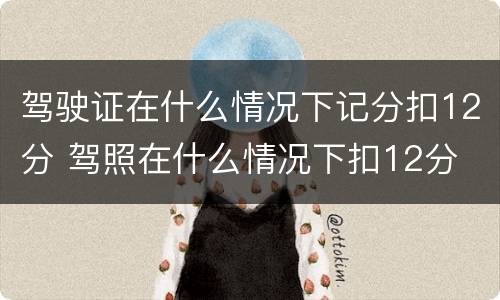 驾驶证在什么情况下记分扣12分 驾照在什么情况下扣12分
