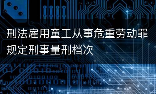 刑法雇用童工从事危重劳动罪规定刑事量刑档次