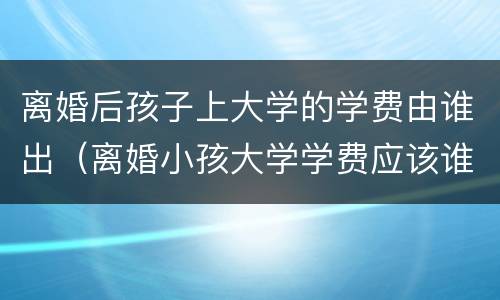 离婚后孩子上大学的学费由谁出（离婚小孩大学学费应该谁出）
