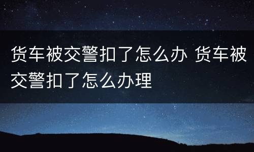 货车被交警扣了怎么办 货车被交警扣了怎么办理