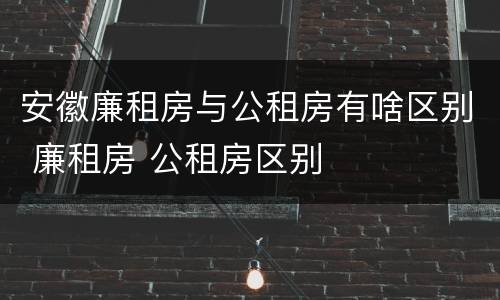 安徽廉租房与公租房有啥区别 廉租房 公租房区别