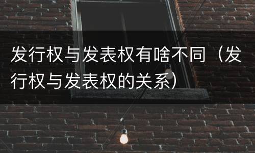 发行权与发表权有啥不同（发行权与发表权的关系）