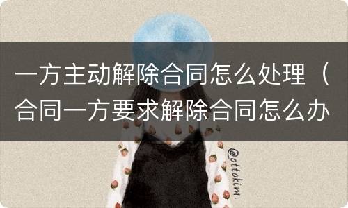 一方主动解除合同怎么处理（合同一方要求解除合同怎么办）