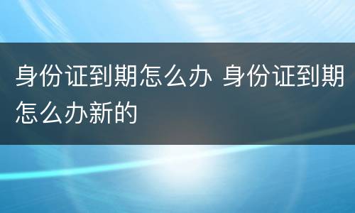 身份证到期怎么办 身份证到期怎么办新的