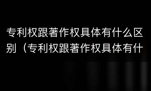 专利权跟著作权具体有什么区别（专利权跟著作权具体有什么区别和联系）