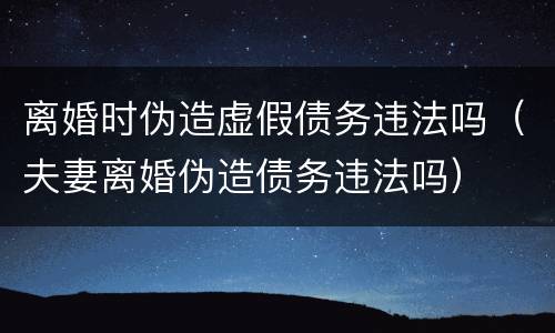 离婚时伪造虚假债务违法吗（夫妻离婚伪造债务违法吗）