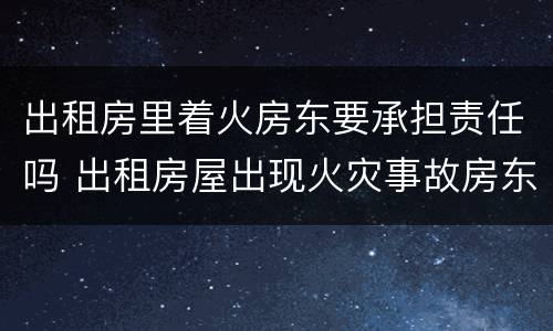出租房里着火房东要承担责任吗 出租房屋出现火灾事故房东有责任吗?