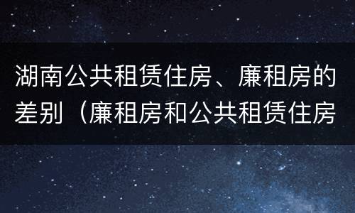 湖南公共租赁住房、廉租房的差别（廉租房和公共租赁住房的区别）