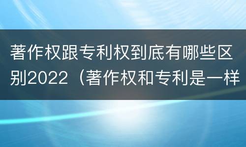 著作权跟专利权到底有哪些区别2022（著作权和专利是一样的吗）