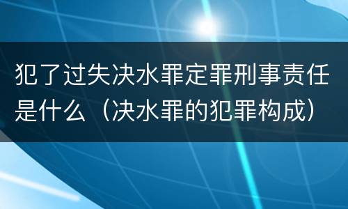 犯了过失决水罪定罪刑事责任是什么（决水罪的犯罪构成）