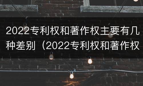 2022专利权和著作权主要有几种差别（2022专利权和著作权主要有几种差别是什么）