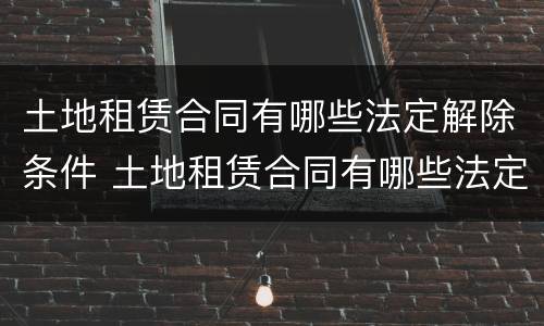 土地租赁合同有哪些法定解除条件 土地租赁合同有哪些法定解除条件的