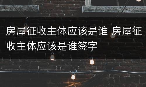 房屋征收主体应该是谁 房屋征收主体应该是谁签字