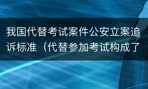 我国代替考试案件公安立案追诉标准（代替参加考试构成了什么犯罪）