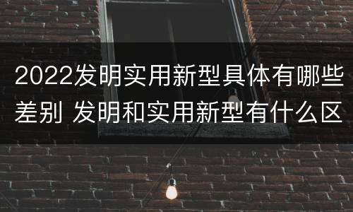 2022发明实用新型具体有哪些差别 发明和实用新型有什么区别