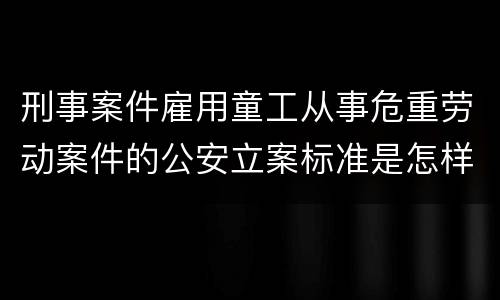 刑事案件雇用童工从事危重劳动案件的公安立案标准是怎样的