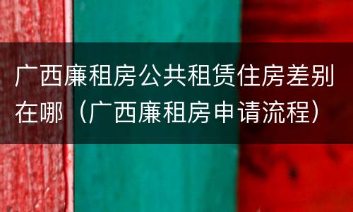 广西廉租房公共租赁住房差别在哪（广西廉租房申请流程）
