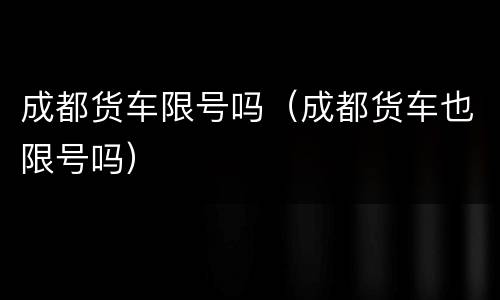 成都货车限号吗（成都货车也限号吗）