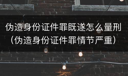 伪造身份证件罪既遂怎么量刑（伪造身份证件罪情节严重）