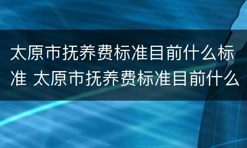 太原市抚养费标准目前什么标准 太原市抚养费标准目前什么标准最高
