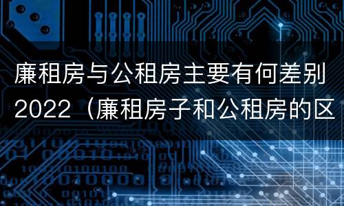 廉租房与公租房主要有何差别2022（廉租房子和公租房的区别）