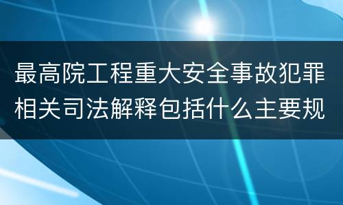 最高院工程重大安全事故犯罪相关司法解释包括什么主要规定