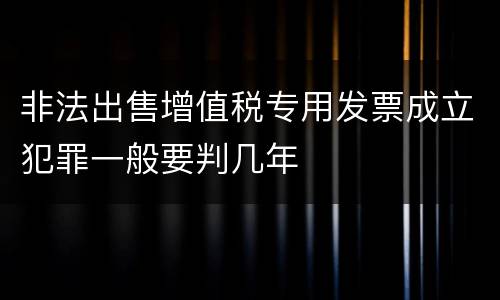 非法出售增值税专用发票成立犯罪一般要判几年