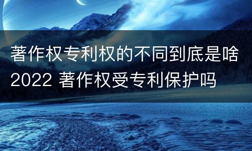 著作权专利权的不同到底是啥2022 著作权受专利保护吗