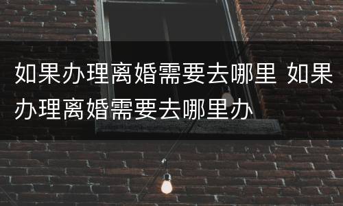 如果办理离婚需要去哪里 如果办理离婚需要去哪里办