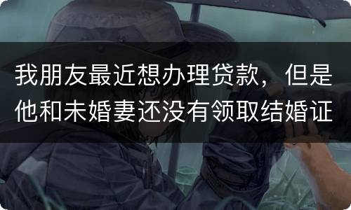 我朋友最近想办理贷款，但是他和未婚妻还没有领取结婚证，没有结婚证能办贷款吗
