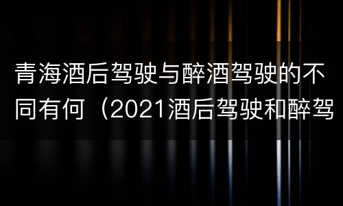 青海酒后驾驶与醉酒驾驶的不同有何（2021酒后驾驶和醉驾的区别）