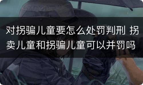 对拐骗儿童要怎么处罚判刑 拐卖儿童和拐骗儿童可以并罚吗